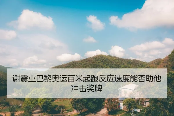 谢震业巴黎奥运百米起跑反应速度能否助他冲击奖牌