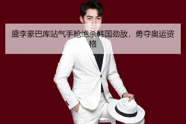 盛李豪巴库站气手枪绝杀韩国劲敌，勇夺奥运资格