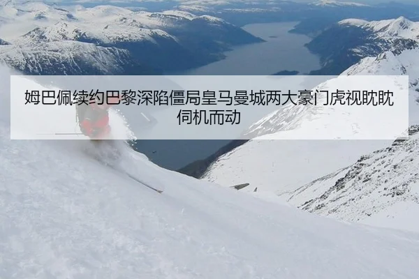 姆巴佩续约巴黎深陷僵局皇马曼城两大豪门虎视眈眈伺机而动