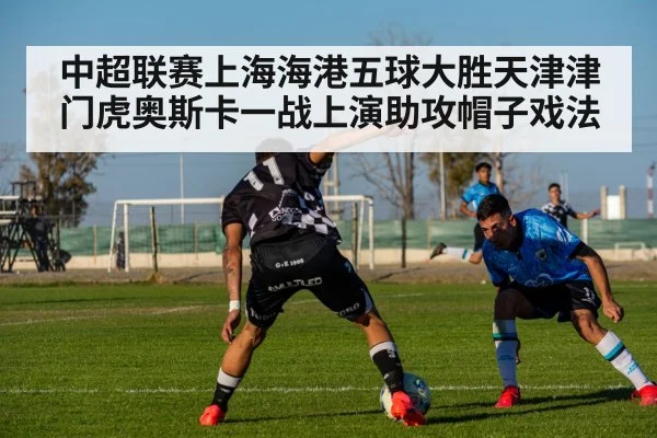 中超联赛上海海港五球大胜天津津门虎奥斯卡一战上演助攻帽子戏法