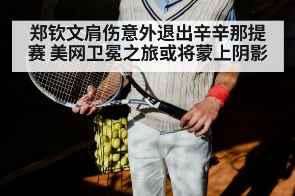 郑钦文肩伤意外退出辛辛那提赛 美网卫冕之旅或将蒙上阴影